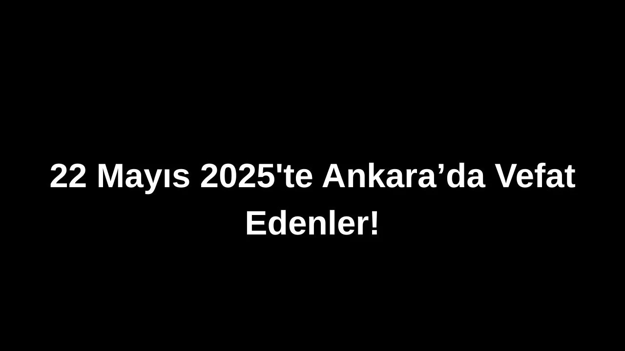 22 Mayıs 2025’te Ankara’da Vefat Edenler: Ankara’da Kimleri Kaybettik?