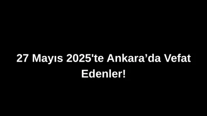 27 Mayıs 2025’te Ankara’da Vefat Edenler: Ankara’da Kimleri Kaybettik?